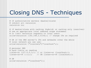 Closing DNS - Techniques
# If authoritative servers (master/slave)
# inhibit all recursion
recursion no;
# if master/slave with caching (hybrid) or caching only (resolver)
# use an appropriate local address scope statement
# to limit recursion requests to local users
allow-recursion {192.168.2.0/24;}; // change IPs as required
# OR if the DNS server's IPs and netmasks cover the whole
# local network you can use:
allow-recursion {"localnets";”localhost”;};
# personal DNS
# hard limits on reading
listen-on {127.0.0.1;}; // or listen-on {localhost;};
listen-on-v6 {::1;}; // OR listen-on-v6 {localhost;};
# OR
allow-recursion {"localhost";};
 