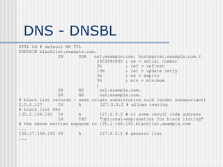DNS - DNSBL
$TTL 2d # default RR TTL
$ORIGIN blacklist.example.com.
IN SOA ns1.example.com. hostmaster.example.com.(
2003080800 ; se = serial number
3h ; ref = refresh
15m ; ret = update retry
3w ; ex = expiry
3h ; min = minimum
)
IN NS ns1.example.com.
IN NS ns2.example.com.
# black list records - uses origin substitution rule (order unimportant)
2.0.0.127 IN A 127.0.0.2 # allows testing
# black list RRs
135.2.168.192 IN A 127.0.0.2 # or some result code address
IN TXT "Optional-explanation for black listing"
# the above entries expands to 135.2.168.192.blacklist.example.com
...
135.17.168.192 IN A 127.0.0.2 # generic list
...
 