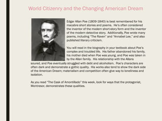 World Citizenry and the Changing American Dream
Edgar Allan Poe (1809-1840) is best remembered for his
macabre short stories and poems. He’s often considered
the inventor of the modern short-story form and the inventor
of the modern detective story. Additionally, Poe wrote many
poems, including “The Raven” and “Annabel Lee,” and also
published literary criticism.
You will read in the biography in your textbook about Poe’s
complex and troubled life. His father abandoned his family,
his mother died when Poe was young, and Poe was taken in
by the Allan family. His relationship with the Allans
soured, and Poe eventually struggled with debt and alcoholism. Poe’s characters are
often dark and demonstrate a gothic quality. His works also tend to show the dark side
of the American Dream; materialism and competition often give way to loneliness and
isolation.
As you read “The Cask of Amontillado” this week, look for ways that the protagonist,
Montresor, demonstrates these qualities.
 