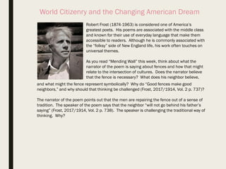 World Citizenry and the Changing American Dream
Robert Frost (1874-1963) is considered one of America’s
greatest poets. His poems are associated with the middle class
and known for their use of everyday language that make them
accessible to readers. Although he is commonly associated with
the “folksy” side of New England life, his work often touches on
universal themes.
As you read “Mending Wall” this week, think about what the
narrator of the poem is saying about fences and how that might
relate to the intersection of cultures. Does the narrator believe
that the fence is necessary? What does his neighbor believe,
and what might the fence represent symbolically? Why do “Good fences make good
neighbors,” and why should that thinking be challenged (Frost, 2017/1914, Vol. 2 p. 737)?
The narrator of the poem points out that the men are repairing the fence out of a sense of
tradition. The speaker of the poem says that the neighbor “will not go behind his father’s
saying” (Frost, 2017/1914, Vol. 2 p. 738). The speaker is challenging the traditional way of
thinking. Why?
 