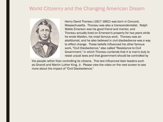 World Citizenry and the Changing American Dream
Henry David Thoreau (1817-1862) was born in Concord,
Massachusetts. Thoreau was also a transcendentalist. Ralph
Waldo Emerson was his good friend and mentor, and
Thoreau actually lived on Emerson's property for two years while
he wrote Walden, his most famous work. Thoreau was an
abolitionist, and he also believed in civil disobedience was a way
to effect change. These beliefs influenced his other famous
work, "Civil Disobedience," also called "Resistance to Civil
Government," in which Thoreau contends that it is man's duty to
resist unjust laws and that government should be controlled by
the people rather than controlling its citizens. This text influenced later leaders such
as Ghandi and Martin Luther King, Jr. Please view the video on the next screen to see
more about the impact of "Civil Disobedience."
 