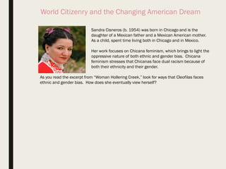 World Citizenry and the Changing American Dream
Sandra Cisneros (b. 1954) was born in Chicago and is the
daughter of a Mexican father and a Mexican American mother.
As a child, spent time living both in Chicago and in Mexico.
Her work focuses on Chicana feminism, which brings to light the
oppressive nature of both ethnic and gender bias. Chicana
feminism stresses that Chicanas face dual racism because of
both their ethnicity and their gender.
As you read the excerpt from “Woman Hollering Creek,” look for ways that Cleofilas faces
ethnic and gender bias. How does she eventually view herself?
 
