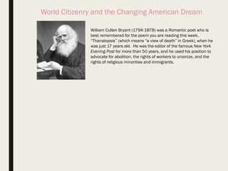 World Citizenry and the Changing American Dream
William Cullen Bryant (1794-1878) was a Romantic poet who is
best remembered for the poem you are reading this week,
“Thanatopsis” (which means “a view of death” in Greek), when he
was just 17 years old. He was the editor of the famous New York
Evening Post for more than 50 years, and he used his position to
advocate for abolition, the rights of workers to unionize, and the
rights of religious minorities and immigrants.
 