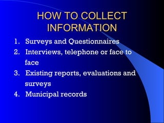 HOW TO COLLECT INFORMATION 1.     Surveys and Questionnaires 2.     Interviews, telephone or face to  face 3.     Existing reports, evaluations and  surveys 4.     Municipal records   