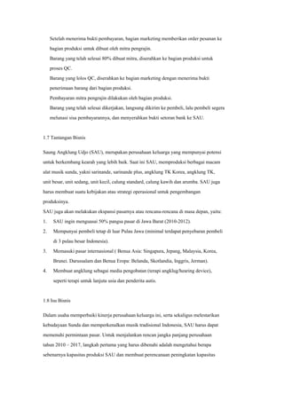 Setelah menerima bukti pembayaran, bagian marketing memberikan order pesanan ke
bagian produksi untuk dibuat oleh mitra pengrajin.
Barang yang telah selesai 80% dibuat mitra, diserahkan ke bagian produksi untuk
proses QC.
Barang yang lolos QC, diserahkan ke bagian marketing dengan menerima bukti
penerimaan barang dari bagian produksi.
Pembayaran mitra pengrajin dilakukan oleh bagian produksi.
Barang yang telah selesai dikerjakan, langsung dikirim ke pembeli, lalu pembeli segera
melunasi sisa pembayarannya, dan menyerahkan bukti setoran bank ke SAU.
1.7 Tantangan Bisnis
Saung Angklung Udjo (SAU), merupakan perusahaan keluarga yang mempunyai potensi
untuk berkembang kearah yang lebih baik. Saat ini SAU, memproduksi berbagai macam
alat musik sunda, yakni sarinande, sarinande plus, angklung TK Korea, angklung TK,
unit besar, unit sedang, unit kecil, calung standard, calung kawih dan arumba. SAU juga
harus membuat suatu kebijakan atau strategi operasional untuk pengembangan
produksinya.
SAU juga akan melakukan ekspansi pasarnya atau rencana-rencana di masa depan, yaitu:
1.
2.
SAU ingin menguasai 50% pangsa pasar di Jawa Barat (2010-2012).
Mempunyai pembeli tetap di luar Pulau Jawa (minimal terdapat penyebaran pembeli
di 3 pulau besar Indonesia).
3. Memasuki pasar internasional ( Benua Asia: Singapura, Jepang, Malaysia, Korea,
Brunei. Darussalam dan Benua Eropa: Belanda, Skotlandia, Inggris, Jerman).
4. Membuat angklung sebagai media pengobatan (terapi angklug/hearing device),
seperti terapi untuk lanjuta usia dan penderita autis.
1.8 Isu Bisnis
Dalam usaha memperbaiki kinerja perusahaan keluarga ini, serta sekaligus melestarikan
kebudayaan Sunda dan memperkenalkan musik tradisional Indonesia, SAU harus dapat
memenuhi permintaan pasar. Untuk menjalankan rencan jangka panjang perusahaan
tahun 2010 – 2017, langkah pertama yang harus dibenahi adalah mengetahui berapa
sebenarnya kapasitas produksi SAU dan membuat perencanaan peningkatan kapasitas
 