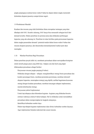 jangka panjangnya (selama kurun waktu 8 tahun ke depan) dalam rangka memenuhi
kebutuhan ekspansi pasarnya sampai keluar negeri.
1.9 Pembatasan Masalah
Keadaan dan rencana yang telah disebutkan diatas merupakan tantangan yang akan
dihadapi oleh SAU. Kondisi sekarang, SAU hanya bisa memenuhi sebagian kecil dari
demand tersebut. Dalam penelitian ini pertama-tama akan dilakukan perhitungan
kapasitas yang ada sekarang ini. Penelitian ini akan berfokus pada perencanaan kapasitas
dalam rangka pemenuhan demand / potential market dalam kurun waktu 8 tahun dan
rencana ekspansi pasarnya, dan diasumsikan demand/potential market pasti akan
meningkat.
1.10 Manfaat Penelitian Bagi Perusahaan
Dalam penelitian proyek akhir ini, membantu perusahaan dalam mewujudkan keinginan
untuk meraih pangsa pasar yang lebih luas. Adapun cara dan hasil yang dapat
dilaksanakan perusahaan sebagai berikut:
Penyusunan rencana jangka panjang (8 tahun)
Dilakukan dengan tahapan – tahapan: mengidentifikasi strategi bisnis perusahaan dan
kondisi persaingan bisnis, membuat peramalan permintaan, membuat alternatif
ekspansi kapasitas, menerapkan strategi yang dipilih, melihat bagaimana kesesuian
strategi dengan keadaan perusahaan, membuat rancangan tahapan implementasi,
menilai keberhasilan strategi.
Penyusunan jadwal implementasi
Untuk tiap tahapnya akan ditentukan kegiatan –kegiatan yang dilakukan beserta
estimasi waktunya selama 8 tahun kedepan. Hal ini dilakukan untuk memudahkan
perusahaan dalam mempersiapkan ke langkah selanjutnya.
Identifikasi kebutuhan sumber daya
Dalam tiap tahapan kegiatan implementasi akan dirinci kebutuhan sumber dayanya.
Agar implementasi berjalan maksimal dan sesuai rencana.
 