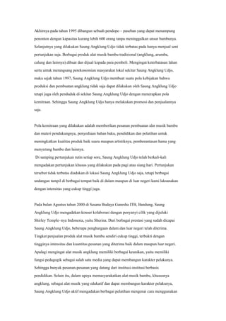 Akhirnya pada tahun 1995 dibangun sebuah pendopo – paseban yang dapat menampung
penonton dengan kapasitas kurang lebih 600 orang tanpa meninggalkan unsur bambunya.
Selanjutnya yang dilakukan Saung Angklung Udjo tidak terbatas pada hanya menjual seni
pertunjukan saja. Berbagai produk alat musik bambu tradisional (angklung, arumba,
calung dan lainnya) dibuat dan dijual kepada para pembeli. Mengingat keterbatasan lahan
serta untuk merangsang perekonomian masyarakat lokal sekitar Saung Angklung Udjo,
maka sejak tahun 1997, Saung Angklung Udjo membuat suatu pola kebijakan bahwa
produksi dan pembuatan angklung tidak saja dapat dilakukan oleh Saung Angklung Udjo
tetapi juga oleh penduduk di sekitar Saung Angklung Udjo dengan menerapkan pola
kemitraan. Sehingga Saung Angklung Udjo hanya melakukan promosi dan penjualannya
saja.
Pola kemitraan yang dilakukan adalah memberikan pesanan pembuatan alat musik bambu
dan materi pendukungnya, penyediaan bahan baku, pendidikan dan pelatihan untuk
meningkatkan kualitas produk baik suara maupun artistiknya, pemberantasan hama yang
menyerang bambu dan lainnya.
Di samping pertunjukan rutin setiap sore, Saung Angklung Udjo telah berkali-kali
mengadakan pertunjukan khusus yang dilakukan pada pagi atau siang hari. Pertunjukan
tersebut tidak terbatas diadakan di lokasi Saung Angklung Udjo saja, tetapi berbagai
undangan tampil di berbagai tempat baik di dalam maupun di luar negeri kami laksanakan
dengan intensitas yang cukup tinggi juga.
Pada bulan Agustus tahun 2000 di Sasana Budaya Ganesha ITB, Bandung, Saung
Angklung Udjo mengadakan konser kolaborasi dengan penyanyi cilik yang dijuluki
Shirley Temple–nya Indonesia, yaitu Sherina. Dari berbagai prestasi yang sudah dicapai
Saung Angklung Udjo, beberapa penghargaan dalam dan luar negeri telah diterima.
Tingkat penjualan produk alat musik bambu sendiri cukup tinggi, terbukti dengan
tingginya intensitas dan kuantitas pesanan yang diterima baik dalam maupun luar negeri.
Apalagi mengingat alat musik angklung memiliki berbagai keunikan, yaitu memiliki
fungsi pedagogik sebagai salah satu media yang dapat membangun karakter pelakunya.
Sehingga banyak pesanan-pesanan yang datang dari institusi-institusi berbasis
pendidikan. Selain itu, dalam upaya memasyarakatkan alat musik bambu, khususnya
angklung, sebagai alat musik yang edukatif dan dapat membangun karakter pelakunya,
Saung Angklung Udjo aktif mengadakan berbagai pelatihan mengenai cara menggunakan
 