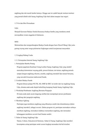 angklung dan alat musik bambu lainnya. Hingga saat ini sudah banyak institusi-institusi
yang pernah dilatih oleh Saung Angklung Udjo baik dalam maupun luar negeri.
1.2 Visi dan Misi Perusahaan
VISI :
Menjadi Kawasan Budaya Sunda khususnya budaya bambu yang mendunia untuk
mewujudkan wisata unggulan di Indonesia.
MISI :
Melestarikan dan mengembangkan Budaya Sunda dengan basis filosofi Mang Udjo yaitu
gotong royong antar warga pelestarian lingkungan untuk kesejateraan masyarakat
1.3 Lingkup Bidang Usaha
1.3.1 Pertunjukan Internal Saung Angklung Udjo
1. Pertunjukan Bambu Petang
Program pagelaran Kaulinan Urang Lembur Saung Angklung Udjo yang atraktif
mencakup demonstrasi wayang golek, prosesi helaran, tari-tarian, angklung pemula
sampai dengan angklung orkestra, arumba, angklung interaktif dan menari bersama,
yang mewakili kesenian tradiosional Sunda.
2. Caruban Budaya Sunda
Program khusus pelajar PG/TK, SD, SMP & SMU ini terdiri dari tur angklung Saung
Udjo, dimana anak-anak diajak berkeliling kampung Sunda Saung Angklung Udjo.
3. Workshop Pembuatan Angklung Bersama Pengrajin
Di mana anak-anak secara langsung melihat dan mempelajari proses pembuatan
angklung dari pengrajin angklung
4. Membuat Agklung
Partisipan juga membawa angklung yang dibuatnya sendiri dan dimainkannya dalam
angklung interaktif, sebagai suvenir. Dalam program ini, partisipan merasakan sulitnya
membuat angklung, merasakan indahnya memainkan angklung, dan merasakan
kebanggaan membawa suvenir hasil buatan sendiri.
5. Sehari di Saung Angklung Udjo
Nature, Culture, Education & Harmony. Sehari di Saung Angklung Udjo memberi
kesempatan setiap partisipan untuk secara lengkap merasakan hal-hal tersebut.
 