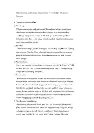 Partisipan menikmati perannya sebagai seniman pewaris budaya Sunda secara
langsung.
1.3.2 Pertunjukan Eksternal SAU
1. Paket Iwung
Merupakan pertunjukan angklung interaktif. Hanya dalam beberapa menit, peserta
akan mampu menghasilkan harmonisasi lagu-lagu yang indah dengan angklung.
Angklung yang dipergunakan dapat dijadikan sebagai cinderamata dengan hiasan
tulisan tema acara. Para peserta sedang berusaha membuat angklung untuk dimainkan
sendiri dalam angklung interaktif
2. Paket Awi
Termasuk di dalamnya, yaitu Paket Iwung dan Orkestra Angklung. Orkestra Angklung
juga membawa filosofi angklung sebagai alat integritas yang membangun semangat
patriotik, sehingga setelah menikmati pertunjukan awi, emosi dan hasrat penonton
selalu tergugah.
3. Paket Gombong
Menyerupai pagelaran Kaulinan Urang Lembur setiap hari pukul 15.30 s/d 17.30 WIB
di Saung Angklung Udjo, Pertunjukan Gombong sebagai paket eksternal terlengkap
dengan frekuensi tersering ditampilkan.
4. Paket Arumba
Sebagai bentuk pengembangan baru dari instrumen bambu, Arumba yang susunan
nadanya hampir sama dengan organ, dimainkan dalam format band dengan nada yang
harmonis dan dinamis. Karena bertangga nada diatonis, lagu yang dibawakan sudah
tidak terbatas hanya pada lagu-lagu tradisional, tapi juga klasik hingga kontemporer
mampu dibawakan dengan sempurna. Sekalipun lebih sering menjadi live performance
acara pernikahan dan musik pengiring makan malam, sebagaimana band umumnya,
arumba mampu menyesuaikan berbagai kegiatan Anda.
5. Paket Kesenian Sunda Lainnya
Sebagai etalase budaya Sunda, Saung Angklung Udjo juga menyediakan beragam
paket kesenian Sunda lainnya baik berupa tari, rampak kendang, calung cilik, kecapi
suling, prosesi upacara dan aktivitas seni sunda lainnya. Salah satu pertunjukan
arumba yang dimainkan di Pasar Malam Besar Festival Tongtong di Belanda.
 