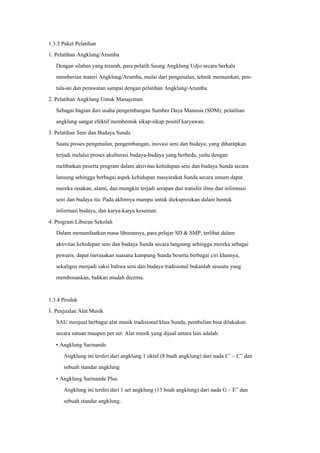 1.3.3 Paket Pelatihan
1. Pelatihan Angklung/Arumba
Dengan silabus yang terarah, para pelatih Saung Angklung Udjo secara berkala
memberian materi Angklung/Arumba, mulai dari pengenalan, tehnik memainkan, pen-
tala-an dan perawatan sampai dengan pelatihan Angklung/Arumba.
2. Pelatihan Angklung Untuk Manajemen
Sebagai bagian dari usaha pengembangan Sumber Daya Manusia (SDM), pelatihan
angklung sangat efektif membentuk sikap-sikap positif karyawan.
3. Pelatihan Seni dan Budaya Sunda
Suatu proses pengenalan, pengembangan, inovasi seni dan budaya, yang diharapkan
terjadi melalui proses akulturasi budaya-budaya yang berbeda, yaitu dengan
melibatkan peserta program dalam aktivitas kehidupan seni dan budaya Sunda secara
lansung sehingga berbagai aspek kehidupan masyarakat Sunda secara umum dapat
mereka rasakan, alami, dan mungkin terjadi serapan dan transfer ilmu dan informasi
seni dan budaya itu. Pada akhirnya mampu untuk diekspresikan dalam bentuk
informasi budaya, dan karya-karya kesenian.
4. Program Liburan Sekolah
Dalam memanfaatkan masa liburannya, para pelajar SD & SMP, terlibat dalam
aktivitas kehidupan seni dan budaya Sunda secara langsung sehingga mereka sebagai
pewaris, dapat merasakan suasana kampung Sunda beserta berbagai ciri khasnya,
sekaligus menjadi saksi bahwa seni dan budaya tradisional bukanlah sesuatu yang
membosankan, bahkan mudah dicerna.
1.3.4 Produk
1. Penjualan Alat Musik
SAU menjual berbagai alat musik tradisional khas Sunda, pembelian bisa dilakukan
secara satuan maupun per set. Alat musik yang dijual antara lain adalah:
• Angklung Sarinande
Angklung ini terdiri dari angklung 1 oktaf (8 buah angklung) dari nada C’ – C” dan
sebuah standar angklung
• Angklung Sarinande Plus
Angklung ini terdiri dari 1 set angklung (13 buah angklung) dari nada G – E” dan
sebuah standar angklung.
 