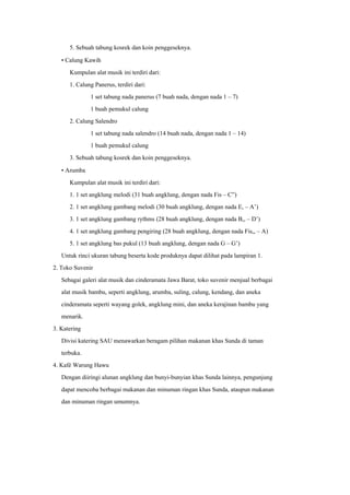 5. Sebuah tabung kosrek dan koin penggeseknya.
• Calung Kawih
Kumpulan alat musik ini terdiri dari:
1. Calung Panerus, terdiri dari:
1 set tabung nada panerus (7 buah nada, dengan nada 1 – 7)
1 buah pemukul calung
2. Calung Salendro
1 set tabung nada salendro (14 buah nada, dengan nada 1 – 14)
1 buah pemukul calung
3. Sebuah tabung kosrek dan koin penggeseknya.
• Arumba
Kumpulan alat musik ini terdiri dari:
1. 1 set angklung melodi (31 buah angklung, dengan nada Fis – C”)
2. 1 set angklung gambang melodi (30 buah angklung, dengan nada E, – A’)
3. 1 set angklung gambang rythms (28 buah angklung, dengan nada B,, – D’)
4. 1 set angklung gambang pengiring (28 buah angklung, dengan nada Fis,, – A)
5. 1 set angklung bas pukul (13 buah angklung, dengan nada G – G’)
Untuk rinci ukuran tabung beserta kode produknya dapat dilihat pada lampiran 1.
2. Toko Suvenir
Sebagai galeri alat musik dan cinderamata Jawa Barat, toko suvenir menjual berbagai
alat musik bambu, seperti angklung, arumba, suling, calung, kendang, dan aneka
cinderamata seperti wayang golek, angklung mini, dan aneka kerajinan bambu yang
menarik.
3. Katering
Divisi katering SAU menawarkan beragam pilihan makanan khas Sunda di taman
terbuka.
4. Kafé Warung Hawu
Dengan diiringi alunan angklung dan bunyi-bunyian khas Sunda lainnya, pengunjung
dapat mencoba berbagai makanan dan minuman ringan khas Sunda, ataupun makanan
dan minuman ringan umumnya.
 