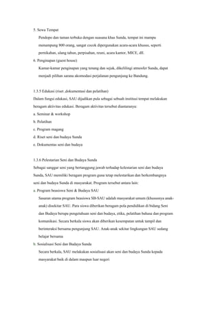 5. Sewa Tempat
Pendopo dan taman terbuka dengan suasana khas Sunda, tempat ini mampu
menampung 800 orang, sangat cocok dipergunakan acara-acara khusus, seperti
pernikahan, ulang tahun, perpisahan, reuni, acara kantor, MICE, dll.
6. Penginapan (guest house)
Kamar-kamar penginapan yang tenang dan sejuk, dikelilingi atmosfer Sunda, dapat
menjadi pilihan sarana akomodasi perjalanan pengunjung ke Bandung.
1.3.5 Edukasi (riset ,dokumentasi dan pelatihan)
Dalam fungsi edukasi, SAU dijadikan pula sebagai sebuah institusi tempat melakukan
beragam aktivitas edukasi. Beragam aktivitas tersebut diantaranya:
a. Seminar & workshop
b. Pelatihan
c. Program magang
d. Riset seni dan budaya Sunda
e. Dokumentas seni dan budaya
1.3.6 Pelestarian Seni dan Budaya Sunda
Sebagai sanggar seni yang bertanggung jawab terhadap kelestarian seni dan budaya
Sunda, SAU memiliki beragam program guna tetap melestarikan dan berkembangnya
seni dan budaya Sunda di masyarakat. Program tersebut antara lain:
a. Program beasiswa Seni & Budaya SAU
Sasaran utama program beasiswa SB-SAU adalah masyarakat umum (khususnya anak-
anak) disekitar SAU. Para siswa diberikan beragam pola pendidikan di bidang Seni
dan Budaya berupa pengetahuan seni dan budaya, etika, pelatihan bahasa dan program
komunikasi. Secara berkala siswa akan diberikan kesempatan untuk tampil dan
berinteraksi bersama pengunjung SAU. Anak-anak sekitar lingkungan SAU sedang
belajar bersama
b. Sosialisasi Seni dan Budaya Sunda
Secara berkala, SAU melakukan sosialisasi akan seni dan budaya Sunda kepada
masyarakat baik di dalam maupun luar negeri
 