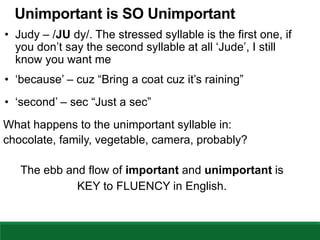 Unimportant is SO Unimportant
• Judy – /JU dy/. The stressed syllable is the first one, if
you don’t say the second syllable at all ‘Jude’, I still
know you want me
• ‘because’ – cuz “Bring a coat cuz it’s raining”
• ‘second’ – sec “Just a sec”
What happens to the unimportant syllable in:
chocolate, family, vegetable, camera, probably?
The ebb and flow of important and unimportant is
KEY to FLUENCY in English.
 