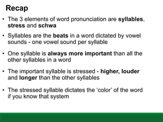 Recap
• The 3 elements of word pronunciation are syllables,
stress and schwa
• Syllables are the beats in a word dictated by vowel
sounds - one vowel sound per syllable
• One syllable is always more important than all the
other syllables in a word
• The important syllable is stressed - higher, louder
and longer than the other syllables
• The stressed syllable dictates the ‘color’ of the word
if you know that system
 
