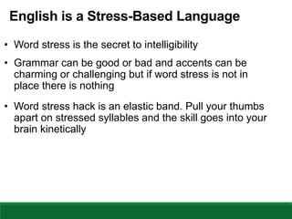 English is a Stress-Based Language
• Word stress is the secret to intelligibility
• Grammar can be good or bad and accents can be
charming or challenging but if word stress is not in
place there is nothing
• Word stress hack is an elastic band. Pull your thumbs
apart on stressed syllables and the skill goes into your
brain kinetically
 