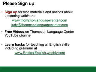 Please Sign up
• Sign up for free materials and notices about
upcoming webinars:
www.thompsonlanguagecenter.com
judy@thompsonlanguagecenter.com
• Free Videos on Thompson Language Center
YouTube channel
• Learn hacks for teaching all English skills
including grammar at
www.RadicalEnglish.weebly.com
 