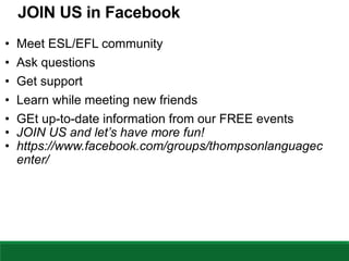 JOIN US in Facebook
• Meet ESL/EFL community
• Ask questions
• Get support
• Learn while meeting new friends
• GEt up-to-date information from our FREE events
• JOIN US and let’s have more fun!
• https://www.facebook.com/groups/thompsonlanguagec
enter/
 