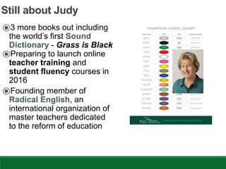Still about Judy
⦿3 more books out including
the world’s first Sound
Dictionary - Grass is Black
⦿Preparing to launch online
teacher training and
student fluency courses in
2016
⦿Founding member of
Radical English, an
international organization of
master teachers dedicated
to the reform of education
 