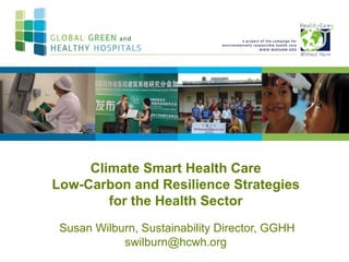Climate Smart Health Care
Low-Carbon and Resilience Strategies
for the Health Sector
Susan Wilburn, Sustainability Director, GGHH
swilburn@hcwh.org
 