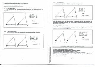 i
1
·
i:
1.
1
1
CAPÍTULO 27: CON6RUÊNCIA DE. TRIÂN6ULOS.
CASOS DE CONGRUÊNCIA DE TRIÂNGULOS:
a) L.A.L. (lado, ângulo, lado):
Dois triângulos que têm um ângulo congruente, fonnado por dois lados congruentes são
congruentes.
e C'
A B A' B'
AC:A'C' (L)
CAI3 =C'A'B' (A)
AB =Â.'B' (L)
Então:
ruBC =M'B'C'
b) A.L.A. (ângulo, lado, ângulo):
Dois triângulos que têm um lado adjacente a dois ângulos congruentes são congruentes.
e C'
A B A' B'
212
A, A
CAB =C'A'B' (A)
AB:A'B' (L)
A A
ABC= A'B'C' (A)
Então:
.iABC:M'B'C'
-ª'
�ª
.g �
:e
� i
< "
,j
"u
E..,
.: "'
u ..
.."
....,
.., .
" º
....
·e '°
s�
:, .
.. .J
o•
...-
e: ..
.. e:
- "
o.O.
c) L.L.L. (lado, lado, lado):
Dois triângulos que têm os três lados congruentes são congruentes.
e e·
A B A' B'
AC:A'C' (L)
CB:C'B' (L)
AB:A'B' (L)
Então:
õABC =õA'B'C'
Obs.: Há, ainda, um outro caso de congruência de triângulos que pode ser considerado uma
conseqüência do caso A.LA. (ângulo, lado, ângulo), que é o normalmente conhecido como A.L..A.
(ângulo, lado, ângulo oposto).
A.L.A., (ângulo, lado, ângulo oposto):
Dois triângulos que têm um ângulo, um lado e outro ângulo oposto a esse lado
respectivamente congruentes são congruentes. ·
e e·
A B A' B'
A, ""
CAB =C'A'B' (A)
AB:A'B;.._ (L)
AÔ3 =A'C'B' (A.)
Então:
.iABC:M'B'C'
SUGESTÕES DE EXERCÍCIOS DE APRENDIZAGEM:
I) Usando a congruência de triângulos, demonstre:
a) Os pontos da mediatriz são equidistantes dos extremos do segmento.
b) Os pontos da bissetriz são equidistantes dos lados do ângulo.
c) Segmentos de reta paralelos compreendidos entre retas paralelas são congruentes.
d) O segmento que une os pontos médios de dois lados de um triângulo é paralelo ao 3°
lado e tem
para medida metade da medida deste.
213
 