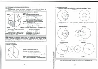 CAPtrul.O 29: CIRCUNFERÊNCIA t: CÍRCULO.
DEFINIÇÔES:
Circunferência: conjunto dos pontos equidistantes de um ponto dado (centro da
circunferência) do mesmo plano. Círculo: união da circunferência com sua região interior.
ELEMENTOS DA CIRCUNFERÊNCIA OU DO CIRCULO:
A Centro = O.
região �B Raio = distãncia constante de qualquer
ponto da circunferência ao centro =OA.
Arco = porção da circunferênc�limitada por
região I r _...  C dois de seus pontos = BD (para o menor
E
arco determinado por B e D; para o maior
arco, indicaremos B®, por exemplo).
O .- .:t Corda = segmento cujos extremos são pontos da
circunferência = BD.
F1ecba =segmento determinado pelos pontos
médios do arco e da corda que o
subtende =FC.
Diâmetro= corda que passa pelo centro = AE (diâmetro = 2r).
Setor circular = região circulo limitada
por dois raios= OGE.
Se P é um ponto de C(O,r):
região exterior = E= {PI OP > r}.
circunferência = C= {PI OP= r}.
região interior= I ,; {P I OP < r}.
circulo = C'= (PI OP sr}.
Segmento circular = região do circulo
limitada por wna corda e o arco que ela sub­
tende na circunferência= BDC.
OBS.:
Lugar geométrico é o conjunto de todos os pontos que possuem uma determinada propriedade.
Todos os pontos da circunferência têm a propriedade de manter uma mesma distãncia (raio da
circunferência) de um ponto fixo que é o centro da circunferência. Por esse motivo, dizemos que a
circunferência é um lugar geométrico. __ _ ___
POSIÇÔESRELATIVAS:
a) Entre reta e circunferência:
s
e
exterior-não tem ponto comum (e).
ungente - tem um ponto em comum (t)
e é sempre perpendicular ao raio
(ou ao diâmetro) no ponto de tangência (T).
secante-tem dois pontos em comum (s).
. Obs.: A reta n, perpendicular a t, é chamada de normal.
222
g,
'8�
u "'
o ..
,, ..
.., ,,
� _g
1: !!
<( ..
. .�
."
.É,,
�"'
.....
... ..
..,,
,, .
,.o
N r
- <O
ª"'
3·ii
.._,
o "
... -
e,.
e e
-- ..
a.O..
��
b) Entre duas circunferências:
Chamando a distãncia entre os centros O e 0' de d e seus raios de R e r. temos:
interiores
Q
em ambos os casos, d<R-r; na segunda figura, onde d = O e R � r, as circunferências são
ditas concêntricas.
tangentes interiores secantes
d =R-r R-r<d<R+r
tangentes exteriores exteriores
R
o o
d
d = R+r d>R+r
Obs.: Duas circunferências são ditas CONGRUENTES se têm o mesmo raio.
223
 