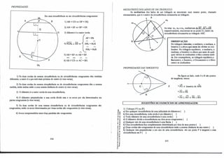 PROPRIEDADF:S:
Em urna circunferência ou em circunferências congruentes:
-..,----,,-..;.-------D
}
º
/l
M2
I) AB <CD<=> OP>OQ.
2) AB=EF<=> OP=OS.
3) diâmetro é a maior corda.
AP=PB.
(" ("
4) M1M2 .l AB <=>-< AM1
= M1B.
(" ("
AM2 = M2B.
n 'n
5) AB = EF<=> AB=EF.
++ ++ (" ("
6) AB//CD⇒ AC = BD.
1) Se duas cordas da mesma circunferência ou de circunferências congruentes têm medidas
diferentes, a maior é a que está inais próxima do centro (e vice-versa);
2) Se duas cordas da mesma circunferência ou de circunferências congruentes têm a mesma
medida, então ambas estão a uma mesma distância do centro (e vice-versa);
3) O diâmetro é a maior corda de uma circunferência;
4) O diâmetro perpendicular a wna corda divide esta e os arcos por ela determinados em
partes congruentes (e vice-versa);
5) Se duas cordas de uma mesma circunferência ou de circunferências congruentes são
congruentes, então os arcos determinados por essas cordas são congruentes (e vice-versa);
6) Arcos compreendidos entre duas paralelas são congruentes.
224
'õ"'
-o "'
º "'
o�
-e •
.., -e
"' e
� e!
<( "
,1
""
E -e
·e o,
o�
.., "
.. -e
-g ô
..�
-��
'5 'ii
.....
o"
...-
e "
.!! i
c,.Cl.
•O
MEDIATRIZESDOSI.ADOSDE UM 1RIÂNGULO:
As mediatrizes dos lados de um triângulo se encontram num mesmo ponto, chamado
circuncentro, que é o centro da circunferência circunscrita ao triângulo.
.
A
.
PROPRIEDADF:SDAS TANGEN1ES:
A
m2
As retas m1, m2 e m3, mediatrizes de.BC, AC e ÀB
respectivamente, encontram-se no ponto O, centro da
circunferência circunscrita ao triângulo ABC.
p
OBSERVAÇÃO:
No triângulo isósceles, a mediatriz, a mediana, a
bissetriz e a altura que saem do vértice se con­
fundem. No triângulo equilátero, a mediatriz, a
mediana, a bissetriz e a altura que saem de qual-
quer vértice se confundem e têm a mesma medi­
da. Em conseqüência, no triângulo equilátero,o
Baricentro, o lncentro, o Circuncentro e o Orto­
centro se confundem.
Na figura ao lado, onde A e B são pontos
de tangência:, temos:
➔ "
• PO é bissetriz de APB.
• PA:PB
- -
*PA.lAO e PB.lBO.
SUGESTÕES DE EXERciaos DE APRENDIZAGEM:
1) Coloque (V) ou (F):
a) Em qualquer circunferência há uma infinidade de diâmetros ( ).
b) Em uma circunferência, toda corda é um diâmetro ( ).
c) Todo diâmetro de urna circunferência é uma corda ( ).
d) O diâmetro divide a circunferência em dois arcos congruentes ( ).
e) Qualquer raio de uma circunferência é uma flecha ( ).
t) Uma circunferência fica completemente determinada por dois de seus pontos ( ).
g) Duas cordas não-congruentes de uma circunferência estão a mesma distância de seu centro ( ). ·
h) Qualquer reta perpendicular a um raio de urna circunferência em um ponto P é tangente a essa
circunferência em P ( ).
225
 