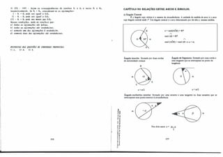 3) CFS - 1997 - Se.j11JT1 a.6 c.úr.cUJt6VLê.nc.-út6 de. cen,t,to.& O, e. 01 e. Juúo.6 R, e. R1,
11.upe.c,tlvame.Jt.te.. Se. R, > R1, COIL6.ú1Vt.e.m-.6e. a.6 «6.útmaçõe..&:
1 - R, + Rr pode. .6e.ll. -igual. a O,O,.
II - Rr - Rr pode. .6e.ll. -igual. a O,O,.
I11 - R, + R1 pode. .&e.li. me.,u,11. que. O,O,.
Ne..6.6a.6 cond.i.çõu, pode.-.&e. co/U!lu.bt que.:
a) toda.6 a.6 «6.(./(171(lçõu .6do 6a.l6M.
b) toda.6 a.6 116.(./(171(1Çõu -6do ve.11.d!td�•
e) .&omen.te. W1l(l da.6 «6.(./(171(1ÇõU l vvufa.de,i,ta.
d) .6ome.n..te. dUa.6 dM !lft.(./(171(1ÇÕe..6 .6do vvufa.d�.
KESPOSTAS tJAS QUESTÕES tJE CONCU!lSOS PROPOSTAS:
1) e. 2) d. 3) b.
228
g,
'ij.,
·O a,
u "'
0 ..
,, .
... ,,
., e
��
<( "
.,
" "
E,,
.: "'
"..
... "
..,,
,, .
-��
��
� ..
.. .J
0 "
...-
e,.
,. e
·- "
Q. o.
·0
o
CAPÍTULO 30: RELAÇÕES ENTRE ARCOS E .ÂNGULOS.
a) Ângulo Central:
É o ângulo cujo vértice é o centro da circunferência. A unidade de medida de arco é o arco
cujo ângulo central mede 1°
. Um ângulo central e o arco detenninado por ele têm a mesma medida.
m
Ângulo inscrito: formado por duas cordas
de extremidade comum
B
m
a = m/2
a = med(AÔB) = 80".
n
med AB = 80".
n
med (AÔB) = med AB ⇒ a = m.
Ângulo de Segmento: formado por uma corda e
uma tangente que se interceptam no ponto de
tangência.
m
a = m/2
Ângulo excêntrico exterior: formado por urna secante e uma tangente ou duas secantes que se
interceptam num ponto exterior à circunferência.
m
Nos dois casos: a = m - n
2
229
m
 