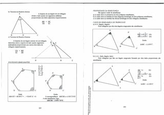b) Teorema da Bissetriz Interna:
A A bissetriz de um ângulo de um triângulo
divide o lado oposto em segmentos aditivos
proporcionais aos lados adjacentes respectivamente.
B D
c) Teorema da Bissetriz Externa:
c
BD
AB
A bissetriz de um ângulo externo de um triângulo
determina sobre o suporte do lado oposto segmentos
subtrativos proporcionais aos outros dois lados do
triângulo respectivamente.
CD
AC
BD
AB
POLÍGONOS SEMELHANTES:
E
Onde:
D
A A
A::A'
... ""
B::B'
... ,A
B Ç=Ç.'
@, c
D:D'
"- "
E:E'
E'
..
DC
AC
/·..
'_.
.. A
_..-···'-,-
B
A'
�B'
D' C'
Então:
c
AB/A'B' =BC/B'C'=... =EA/E'A' =k. A correspondência ABCDE � A'B'C'D'E'
é uma semelhança, logo:
ABCDE-A'B'C'D'E'.
242
!
1
·1
1
'ij«l
-o a,
o a,
o�
.., ..
.., ..,
.. e
�f
e( "
,,!
.. "
.ê..,
� a,
u�
.....
•"
.., .
'" º
..�
�::g
�"i
.. .J
o "
..-
e '"
'" e
- "
o.O.
PROPRIEDADEDA SEMELHANÇA:
São iguais à razão de semelhança:
a) A razão entre os perimetros de dois polígonos semelhantes;
b) A razão entre as medidas de duas diagonais homólogas de dois polígonos semelhantes;
c) A razão entre as medidas das alturas homólogas de dois triângulos semelhantes.
CASOS DE SEMELHANÇA DE TRIÂNGULOS:
a) AA (ângulo, ângulo):
Dois triângulos que têm dois ângulos congruentes são semelhantes.
A
A'
B
c
b) L.A.L. (lado, ângulo, lado):
J A
B¾C::B'1'C' (A)
. ABC=A'B'C' (A)
Então:
MDC-óA'B'C'.
C'
Dois triângulos que têm um ângulo congruente formado por dois lados proporcionais são
semelhantes.
A
A'
B
c
243
. AB =k · (L)
A'B'
.... "'
ABC=A'B'C' (A)
ftC_ =k (L)
B'C'
Então:
C' MBC-óA'B'C'.
 