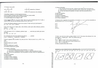 2) Construa o que se pede:
tt tt
aj M E AB; P e; AB.
tt tt
b) l'vlN n PQ = {X}.
c) AB e BC consecutivos e colineares.
d) MN e NP consecutivos e não colineares.
3) Identifique a hipótese e a tese dos seguintes teoremas:
a) Se um triângulo é isósceles, então os ângulos da base têm a mesma medida.
b) Dois ângulos opostos pelo vétice têm a mesma medida.
c) A soma dos ângulos de um triângulo é 180".
4)Num se�ento AB, Mé o seu ponto médio. Seja Q um ponto localizado entre Me B. então, a
medida de QM é dada pela semi-diferença positiva de QA e QB.Provar.
5) Cinco retas distintas coplanares cortam-se em n pontos. O maior valor que n pode assumir é:
a) S. b) 6. c) 10. d) 12. e) N.R.A.
6)Por cinco pontos de um mesmo plano, todos distintos, sendo quatro deles colineares, podemos
construir .......... reta(s).
a) 5. b) 4. c) 3. d) 2. e) 1.
7)Por três pontos A, B e C, colineares, podemos traçar .......... semi-retas que contêm pelo menos
dois deles.
a) 1. b) 2. c) 3. d) 4. e) 5.
8) A intersecção entre duas retas coplanares não pode ser ............. ponto(s).
a) zero. b) apenas um. c) apenas dois. d) infuútos.
9) Seja um segmento AB, de medida 5 cm, sobre uma reta r. Dado um pontoP, de r, sePB = 5 cm,
então:
a) p = A.
b) não há solução para a questão.
c)P=B.
d) há duas soluções para a questão.
e) há infinitas soluções para a questão.
10) Considere as afirmações:
I - Três retas paralelas distintas podem determinar 1 ou 3 planos.
II - Duas retas s é t distintas são paralelas a 'um plano a; então elas podem ser reversas.
m - Se uma reta é perpendicular a urna reta paralela a um plano, então ela é perpendicular ao
plano. Então:
à) todas são verdadeiras.
b) todas são falsas.
c) somente I e II são verdadeiras.
d) somente I em são verdadeiras.
e) somente II em são verdadeiras.
174
=ã a)
·O a,
u a,
o
r
"0 ..
�ê
�e
<( "
..�
.. "
E-,,
-.: a,
ur
... "
11"0
"0 •
ii:;!
-.: "'
o a,
"5 ãi
• ..J
o ..
..-
e: ti
.!! _i
11)Feitas as afirmações: ""-
I -Por um ponto P fora de uma reta r, podemos traçar infinitas retas concorrentes com r.
II - Dados uma reta s e um ponto Q, fora dela, é único o ponto N, de s, que dista 5 cm de Q.
III - Se duas retas distintas são paralelas a um plano, então elas são paralelas entre si.
Então:
a) todas são verdadeiras.
b) todas são falsas.
c) somente I é verdadeira.
d) somente I e II são verdadeiras.
e) II e II[são verdadeiras.
12) Quantos são os segmentos de reta distintos, com suporte r, s, t ou u, que têm extremidade em
dois dos pontos A, B, C, D, E ouF abaixo?. r � s • t
a) 10.
b) 12.
c) 15.
d) 16.
e)N.R.A.
A
u
13) Seja r uma reta de um plano a. Sejam também A, B e C três pontos não-colineares de a, não
pertencentes a r. Sabendo que r n AB = {P}, podemos dizer que:
a) r r. BC ;é 0.
b) se r n AC= 0, então C está no mesmo semiplano de A.
c) se r n Ãê= 0, então C não está no mesmo semiplano de A.
d) se r n AC= 0, então AC// r.
e) todas as respostas acima estão corretas.
RESPOSTAS DOS EXERCÍCIOS DE APRENDIZAGEM: ✓✓✓✓✓✓✓✓✓✓✓✓✓✓✓
l) a)V b)V c)V d)F e)V f)F g)V h)F i)V j)F k)V l)V m)F n}F o)F p)F
q) F r) F
2)
0(//1 //:
175
 