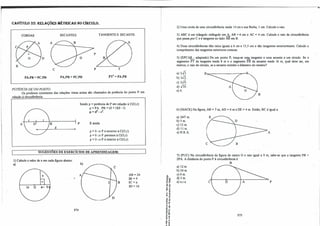 CAPÍTULO 35: REI.AÇÕES MÉTRICAS NO CÍRCULO.
CORDAS: SECANTES: TANGENTE E SECANTE:
D
e p
PA.PB=PC.PD PA.PB=PC.PD
T
IT=PA.PB
PO'IÊNCIA DE UMPONTO:
Os produtos constantes das relações vistas acima são chamados de potência do ponto P em
relação à circunferência.
A B
d
p
Sendo p=potência de P em relação à C(O,r):
p=PA . PB=(d+ r)(d - r).
p = d
l
- r1.
E ainda:
p >O⇒ P é exterior à C(O,r).
p=O⇒ P pertence à C(O,r).
p <O⇒ P é interior à C(O,r).
SUGESTÕES DE EXERCÍCIOS DE APRENDIZAGEM:
1) Calcule o valor de x em cada figura abaixo:
à)
16 O 'f- 9
,
274
B
AB=24
IB=4
IC=x
ID = 16
-ª'
"0 co
-o "'
(J"'
o ..
"0 "
;i
tf
< ..
.i
...
E -o
.: o,
u.­
....
• "0
��
��
"S ti
• .J
o"
..-
e "
.. �
2) Uma corda de uma circunferência mede 14 cm e sua flecha, l cm. Calcule o raio.
3) ABC é um triângulo retângulo em� AB=6 cm e AC= 4 cm. Calcule o raio da circunferência
que passa por C e é tangente ao lado AB em B.
4) Duas circunferências têm raios iguais a 6 cm e 13,S cm e são tangentes exteriormente. Calcule o
comprimento das tangentes exteriores comuns.
S) (EPCAR - adaptado) De um ponto P, traça-se uma tangente e urna secante a um círculo. Se o
segmento PT da tangente mede 8 m e o segmento PB da secante mede 16 m, qual deve ser, em
metros, o raio do círculo, se a secante contém o diâmetro do mesmo?
a) 2✓3.
b) 3✓2
c) 2✓6.
d)✓3Õ.
e) 6.
P-::----------::-�
B
6) (MACK) Na figura, AB = 7 rn, AD = 6 rn e DE=4 m. Então, BC é igual a:
a) 24/7 m.
b)S m.
c) 12 m.
d) 11 m.
e) N.R.A A
7) (PUC) Na circunferência da figura de centro O e raio igual a 9 rn, sabe-se que a tangente PB =
2PA A distância do ponto P à circunferência é:
a) 12 m.
b) 24 m.
c) 6 m.
d)J m.
e) n.r.a e
B
o A p
275
 