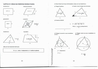CAPÍTULO 37: ÁREAS DAS PRINCIPAIS FIGURAS PI.ARAS.
RETÂNGULO:
A=b. h
b
QUADRADO:
tJ,
l
TRIÂNGULO:
b
h
A=Ll
2
ÁREA DE UMPOUGONO REGULAR:
PARALELOGRAMO:
A=b. h
b
LOSANGO:
TRAPÉZIO:
b
h
A,..D.d
2
················ 1 • j
L; h
A=ffi+b).h
2
B
A= p . a, oodep= semiperimetro e a= medida do apótema.
284
OUTRASFÓRMUUS PARA DETERMINARA ÁREA DE UM TRIÂNGULO:
a) Triângulo Equilátero:
l
e) Fórmula de ImR.ON:
�
b
e
b) Usando o seno do ângulo entre dois lados:·
e
A= .Jp(p-aXP-bXP-c)
Onde p= a+b+e (semiperímetro)
2
d) Triângulo circunscrito a uma circunferência
de raio r:
e) Triângulo inscrito em uma circunferência de
de raio R:
A A
j B
,, .,
·O OI
a e e
o�
.g �
:e
i.ê
<"
.l
GI D
E,,
-;: OI
o�
.., ..
..,,
,, .
,.o
"�
·-.,
ª"'
'5 "ii
.. .J
o ..
... -
e "
.!! �
a.a.
·O
o
p= semiperímetro
A=p. r
285
A=_Lb._ç
4R
 