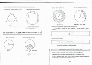 OUTRAS FÓRMUUS PARA DETERMINAR A ÁREA DE UMQUADRIIÀTER.O:
a) Circunscritível a uma circunferência de raio r:
c
A=p.r
onde p= semiperimetro.
b) Inscritível em uma circunferência:
A= .J(p-a)(p-b)(p-c)(p-d)
onde p=semiperimetro.
., Obs.: Se o quadrilátero for, AO MESMO TEMPO, inscritível e circunscritível, sua áru
pode se�eterminada por A= .Ja.b.c.d.
ÁREA DO CÍRCULO:
O R
A= 1t.R2
286
ÁREA DO SETOR CIRCULAR:
o
A= 7t. R2
a· (a em graus).
360
A= a.R2
(a em radianos).
2
OI
'ti a,
·O a,
º"'
o
,..
-0 "
.. -0
"' e
�-e!
·d
....
., "
E -o
;: o,
.,,..
.., ..
.. ""O
-0 •
:,�
��
'5 ü
......
o ..
..-
e ,.
.! ;
a.a.
·O
ÁREA DA COROA CIRCULAR: ÁREA DO SEGMENTO CIRCULAR:
o
B
A= 7t (R
2 - r2) A..gmcoiocireul.w=A""°"- A1niagulo
RAZÃO ENTRE AS ÁREAS DEDUAS FIGURAS SEMELHANTES:
A razão entre as áreas de duas figuras semelhantes é igual ao quadrado da razão de
semelhança.
FIGURAS EQUIVALENTES:
Ai..
=
k
l
A1
Duas figuras são ditas EQUIVALENTES quando têm a mesma área.
São, portanto, equivalentes asfiguras congruentes.
SUGESTÕES DE EXERCÍCIOS DE APRENDIZAGEM:
1) Calcule a área de um losango que tem 8 m de perimetro e possui um ângulo de 60".
2) Determine a área de um triângulo isósceles cuja base mede 8 m e o perímetro, 18 m.
3) A área de um polígono mede l 800 m2
• Calcule a área de um polígono semelhante, sabendo que a
razão de semelhança do primeiro para o segundo é de 3 para 2.
287
 