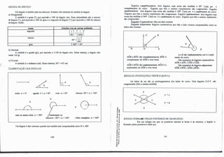 MEDIDA DEÂNGULO:
Um ângulo é medido pela sua abertura. Existem três sistemas de medida de ângulo:
a) Sexagesimal:
A unidade é o grau ("), que equivale a 1/90 do ângulo reto. Suas subunidades são o minuto
de ângulo ('), que equivale a 1/60 do grau e o segundo de ângulo (") que equivale a 1/60 do minuto
deàn!,rulo. Emão:
nome relações com as outras unidades
segundo
minuto
lrnlU
b)Decimal:
Gº)=(36�J
60
"=(_!_J
· 60
3 600'' =60'
A unidade é o grado (gr), que equivale a 1/100 do ângulo reto. Neste sistema, o ângulo reto
mede 100 gr.
e)Circular:
Aunidade é o radiano (rad). Neste sistema, 90°
=rrJ2 rad.
CLASS11'1CAÇÃO DOSÂNGULOS:
L L�
nulo: a= 0°
. agudo: O<a<90". reto: a= 90º
.
(I
(I
o
raso ou meia-volta: a= 180". /reentrante ou
côncavo: 180"<a<360".
obtuso: 90"<a< 180°
.
(I
0-+
voltJI completa: a= 360".
Um ângulo é dito wnvl!.XQ quando sua medida está compreendida entre O" e 180".
180
,.
-ª'
't) .,
·O cn
() cn
o
r
't)"
.., 't)
., e
�-�
<( "
,l
.. "
.s 't)
� cn
Ur
... "
'""
��-
·2.,
o
cn
'5"ii
,....,
o "
... -
e '"
.! ;
a.O.
•O
Ângulos complementares: dois ângulos cuja soma das medidas é 90". Cada um . é
complemento do· outro. Ângulos que têm o mesmo complemento são congruentes. Ângulos
suplementares: dois ângulos cuja soma das medidas é 180". Cada um é o suplemento do outro.
Ângulos que têm o mesmo suplemento são c:ongntentes. Ângulos replementans: dois ângulos cuja
soma das medidas é 360".Cada um é o replemento do outro. Ângulos que têm o mesmo replemento
são conlf!Uentes.
Aogulos Consecutivos: têm um lado comum.
Ângulos Adjacentes: ângulos consecutivos que têm o lado comum compreendido entre os
lados não-comuns.
O A
AÔBeBÓC são complementares;BÔC é
complemento de AÔBe vice-versa.
AÔBeBÔD são suplementares;BÔD é o
suplemento de AÔBe vice-versa.
ÂNGULOS OPOSTOSj'ELO VÉRTICE (0.P. V.):
-- 13
a e 13 são replemeotares; um é o reple­
mento do outro.
São exemplos de ân�os consecutivos:
AÔBe AÔC;CÓBeCOA
São exemplos de ãn�los adjacentes:
AÔBeBÔC; AÔBeB0D.
Os lados de um são os prolongamentos dos lados do outro. Dois �gulos O.P.V. são
rongruenla (têm a mesma medida).
a =e.
b =d.
d
ÂNGULO FORMADO PELOS PONTEIROSDE UMRELÓGIO:
Em um relógio em que os ponteiros marcam h horas e oi minutos, o ângulo a
formado pelos ponteiros é dado por:
181
-:,
 