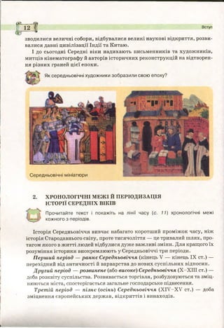 Середньовічні мініатюри
2. ХРОНОЛОГІЧНІ МЕЖІ Й ПЕРІОДИЗАЦІЯ
ІСТОРІЇ СЕРЕДНІХ ВІКІВ
Прочитайте текст і покажіть на лінії часу (с. 11) хронологічні межі
^ кожного з періодів.
Історія Середньовіччя вивчає набагато коротший проміжок часу, ніж
історія Стародавнього світу, проте тисячоліття — це тривалий шлях, про­
тягом якого в житті людей відбулися дуже важливі зміни. Для кращого їх
розуміння історики виокремлюють у Середньовіччі три періоди.
Перший період — раннє Середньовіччя (кінець V — кінець IX ст.) —
перехідний від античності й варварства до нових суспільних відносин.
Другий період — розвинене (або високе) Середньовіччя (Х-ХІІІ ст.) —
доба розквіту суспільства. Розвивається торгівля, розбудовуються та зміц­
нюються міста, спостерігається загальне господарське піднесення.
Третій період — пізнє (осінь) Середньовіччя (ХІУ-ХУ ст.) — доба
зміцнення європейських держав, відкриттів і винаходів.
(В Ф
12 ^ Вступ
зводилися величні собори, відбувалися великі наукові відкриття, розви­
валися давні цивілізації Індії та Китаю.
І до сьогодні Середні віки надихають письменників та художників,
митців кінематографу й авторів історичних реконструкцій на відтворен­
ня різних граней цієї епохи.
Як середньовічні художники зобразили свою епоху?
 