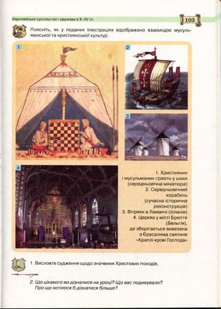 Європейське суспільство і держави в Х -Х / ст.
Поясніть, як у поданих ілюстраціях відображено взаємодію мусуль­
манської та християнської культур.
1.Християнин
і мусульманин грають у шахи
(середньовічна мініатюра)
2. Середньовічний
корабель
(сучасна історична
реконструкція)
3. Вітряки в Ламанчі (Іспанія)
4. Церква у місті Брюгге
(Бельгія),
де зберігається вивезена
з Єрусалима святиня
«Краплі крові Господа»
1. Висловте судження щодо значення Хрестових походів.
2. Що цікавого ви дізналися на уроці? Що вас подивувало?
Про що хотілося б дізнатися більше?
 