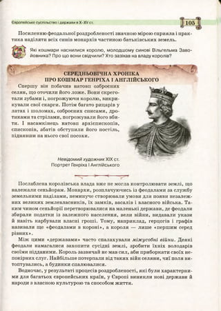 Європейське суспільство і держави в Х -Х / ст.
Ч5Г
105
Посиленню феодальної роздробленості значною мірою сприяла і прак­
тика наділяти всіх синів монархів частиною батьківських земель.
Які кошмари наснилися королю, молодшому синові Вільгельма Заво-
/ йовника? Про що вони свідчили? Хто зазіхав на владу королів?
т
СЕРЕДНЬОВІЧНА ХРОНІКА
ПРО КОШМАР ГЕНРІХА І АНГЛІЙСЬКОГО
Спершу він побачив натовп озброєних
селян, що оточили його ложе. Вони скрего­
тали зубами і, погрожуючи королю, викри­
кували свої скарги. Потім багато рицарів у
латах і шоломах, озброєних списами, дро­
тиками та стрілами, погрожували його вби­
ти. І насамкінець натовп архієпископів,
єпископів, абатів обступили його постіль,
піднявши на нього свої посохи.
Невідомий художник XIX ст.
Портрет Генріха І Англійського
Послаблена королівська влада вже не могла контролювати землі, що
належали сеньйорам. Монархи, розплачуючись із феодалами за службу
земельними наділами, неминуче створювали умови для появи незалеж­
них великих землевласників, їх замків, васалів і власного війська. Та­
ким чином сеньйорії перетворювалися на маленькі держави, де феодали
збирали податки із залежного населення, вели війни, видавали укази
й навіть карбували власні гроші. Тому, наприклад, герцогів і графів
називали ще «феодалами в короні», а короля — лише «першим серед
рівних».
Між цими «державами» часто спалахували міжусобні війни. Деякі
феодали намагалися захопити сусідні землі, зробити їхніх володарів
своїми підданими. Король зазвичай не мав сил, аби приборкати своїх не­
покірних слуг. Найбільше потерпали від таких війн селяни, чиї поля ви­
топтувались, а будинки спалювалися.
Водночас, у результаті процесів роздробленості, які були характерни­
ми для багатьох європейських країн, у Європі виникли нові держави й
народи з власного культурою та способом життя.
 