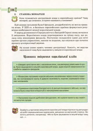 2. СТАНОВА МОНАРХІЯ
Коли починається централізація влади в європейських країнах? Чому
монархії, що склалися, історики називають становими?
Хай якими сильними були б феодали, роздробленість не могла трива­
ти вічно. У X III ст. в багатьох європейських країнах формується розу­
міння необхідності міцної королівської влади.
У період розвиненого Середньовіччя в Західній Європі знову почалося
її зміцнення. Королівська влада перетворилася на грізну силу, що до­
лала опір непокірних феодалів. Поступово складалися єдині для всієї
країни органи управління, закони та податки, що свідчило про початок
процесу централізації держав.
На основі схеми назвіть чинники централізації. Поясніть, які верстви
населення й чому були зацікавлені у зміцненні королівської влади.
Цинники зміцнення королівської елаЬи
• Швидке зростання міст, населення яких, насамперед ремісники й куп­
ці, були зацікавлені в міцній королівській владі, адже королі намагалися по­
слабити свавілля феодалів.
• Фінансова підтримка короля міським населенням через сплату подат­
ків, які поповнювали казну й давали можливість королю утримувати влас­
них чиновників.
• Утримання королями боєздатного й дисциплінованого війська, на яке
можна було спертися в боротьбі з непокірними васалами.
• Підтримка короля дрібними феодалами, які шукали захисту від свавіл­
ля могутніх сусідів.
Знайдіть у причинах зміцнення королівської влади підписи під репродук-
'^} ції робіт середньовічних художників, уміщених на наступній сторінці. За­
кінчіть речення, наприклад: «Міста були зацікавлені в міцній владі тому,
що...».
 