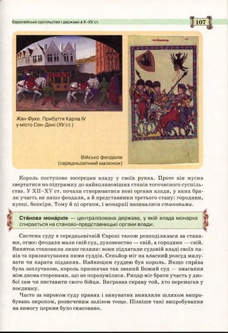 Європейське суспільство і держави в Х-ХУ ст. 107
Військо феодалів
(середньовічний малюнок)
Жан Фуке. Прибуття Карла IV
у місто Сен-Дені (XVст.)
Король поступово зосередив владу у своїх руках. Проте він мусив
звертатися по підтримку до найвпливовіших станів тогочасного суспіль­
ства. У ХІІ-ХУ ст. почали створюватися нові органи влади, у яких бра­
ли участь не лише феодали, а й представники третього стану: городяни,
купці, банкіри. Тому й ці органи, і монархії називалися становими.
Станова монархія — централізована держава, у якій влада монарха
спирається на станово-представницькі органи влади.
Система суду в середньовічній Європі також розподілялася за стана­
ми, отже: феодали мали свій суд, духовенство — свій, а городяни — свій.
Виняток становили лише селяни: вони підлягали судовій владі своїх па­
нів та призначуваних ними суддів. Сеньйор міг на власний розсуд милу­
вати чи карати підданих. Найвищим суддею був король. Якщо справа
була заплутаною, король призначав так званий Божий суд — змагання
між двома сторонами, що не порозумілися. Рицар міг брати участь у дво­
бої сам чи виставити свого бійця. Вигравав справу той, хто перемагав у
поєдинку.
Часто за вироком суду правих і винуватих виявляли шляхом випро­
бувань окропом, розпеченим залізом тощо. Пізніше такі випробування
на вимогу церкви було скасовано.
 