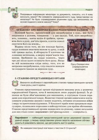 ^SLL^iZ
Поєднавши інформацію мініатюри та документа, поясніть: хто й кому
виносить вирок? Які елементи середньовічного суду представлені на
мініатюрі? Чи було справедливим рішенням суду, що виносилось на
основі поданого нижче закону? Чому?
Розділ III
am-і •-
ІЗ ЗАКОНУ ПРО ВИПРОБУВАННЯ РОЗПЕЧЕНИМ ЗАЛІЗОМ
Залізний брусок, призначений для випробування в суді... має бути
завдовжки з долоню, товщиною — у два пальці. Той, кого випробову­
ють, повинен... взяти залізо й зробити, трима­
ючи його в руці, дев’ять кроків, а потім поволі
опустити його на землю...
Відразу після того, як він покладе брусок,
суддя повинен змастити воском ту руку, в якій
той тримав залізо, й обгорнути її клоччям чи
лляними вичісками, а зверху перев’язати тка­
ниною. Зробивши це, суддя повинен... через
три дні після цього оглянути його руку. Якщо
на ній залишилися сліди опіку, того, хто не
витримав випробування, слід спалити живцем
чи покарати інакше за вироком суду.
>*■ -<-----
Суд у Середні віки
(середньовічна
мініатюра)
3. СТАНОВО-ПРЕДСТАВНИЦЬКІ ОРГАНИ
Визначте особливості європейських станово-представницьких органів
і їхню роль у житті країни.
Станово-представницькі органи відігравали важливу роль у розвитку
середньовічної Європи, хоча й виконували лише дорадчі функції. їх рі­
шення не були обов’язковими для виконання, а слугували тільки пора­
дами для королівської влади. Водночас станові органи намагалися контр­
олювати ухвалення законів і нових податків, питання оголошення війни
і миру та престолонаелідування. У більшості країн вони працювали нере­
гулярно, скликалися королями в найскрутніших для країни обставинах.
Станово-представницькі органи називалися по-різному, однак загальним
для них стало слово «парламент» (від французького — «говорити»).
Парламент — найвищий представницький орган державної законо­
давчої влади, у якому представники різних верств населення обгово­
рюють й ухвалюють закони, що регулюють життя країни.
Як наведені ілюстрації пов’язані з текстом 2 і 3 пунктів?
 
