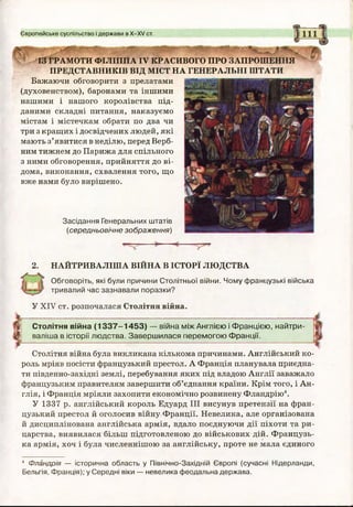 Європейське суспільство і держави в Х-ХУ ст.
ІЗ ГРАМОТИ ФІЛІППАIV КРАСИВОГО ПРО ЗАПРОШЕННЯ
ПРЕДСТАВНИКІВ ВІД МІСТ НА ГЕНЕРАЛЬНІ ШТАТИ
Бажаючи обговорити з прелатами
(духовенством), баронами та іншими
нашими і нашого королівства під­
даними складні питання, наказуємо
містам і містечкам обрати по два чи
три з кращих і досвідчених людей, які
мають з’явитися в неділю, перед Верб­
ним тижнем до Парижа для спільного
з ними обговорення, прийняття до ві­
дома, виконання, схвалення того, що
вже нами було вирішено.
Засідання Генеральних штатів
(середньовічне зображення)
2. НАЙТРИВАЛІША ВІЙНА ВІСТОРЇ ЛЮДСТВА
Обговоріть, які були причини Столітньої війни. Чому французькі війська
тривалий час зазнавали поразки?
У XIV ст. розпочалася Столітня війна.
Столітня війна (1 3 3 7 -1 4 5 3 ) — війна між Англією і Францією, найтри­
валіша в історії людства. Завершилася перемогою Франції.
Столітня війна була викликана кількома причинами. Англійський ко­
роль мріяв посісти французький престол. А Франція планувала приєдна­
ти південно-західні землі, перебування яких під владою Англії заважало
французьким правителям завершити об’єднання країни. Крім того, і Ан­
глія, і Франція мріяли захопити економічно розвинену Фландрію4.
У 1337 р. англійський король Едуард III висунув претензії на фран­
цузький престол й оголосив війну Франції. Невелика, але організована
й дисциплінована англійська армія, вдало поєднуючи дії піхоти та ри­
царства, виявилася більш підготовленою до військових дій. Французь­
ка армія, хоч і була численнішою за англійську, проте не мала єдиного
4 Фландрія — історична область у Північно-Західній Європі (сучасні Нідерланди,
Бельгія, Франція); у Середні віки — невелика феодальна держава.
 