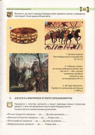 Назустріч історії Середньовіччя
Визначте, до якого періоду Середніх віків належить кожна з наведених
^ г ілюстрацій. Свою думку обґрунтуйте.
1. Залізна корона
Лангобардського королівства
(1/-1/Іст.)
2. Гобелен з Байо,
на якому зображ ена битва при
Гастінгсі — бій, у якому
нормандці здобули
перем огу над
англосаксами (XIст.)
3. ДЖЕРЕЛА ВИВЧЕННЯ ІСТОРІЇ СЕРЕДНЬОВІЧЧЯ
Працюючи з текстом, випишіть у зош ит приклади різних історичних
джерел, з яких ми дізнаємося про історію Середньовіччя.
Скористайтеся незакінченими реченнями:
• Речові історичні джерела — це ... .Д о них належать ... .
• Писемні історичні джерела — це ... . Серед них ....
• Етнографічні джерела — це ... . До них належать ....
• Зображувальні джерела — це ... . Серед них ....
3. Віггоре Карпаччо.
Прибуття паломників до Кельна
(1 49 0 р.)
 