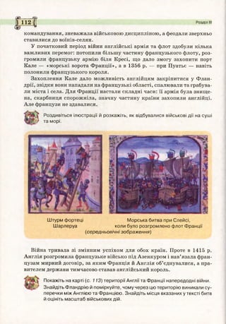 Ж a s
^ 1 1 2 fj Розділ III
командування, зневажала військовою дисципліною, а феодали зверхньо
ставилися до воїнів-селян.
У початковий період війни англійські армія та флот здобули кілька
важливих перемог: потопили більшу частину французького флоту, роз­
громили французьку армію біля Кресі, що дало змогу захопити порт
Кале — «морські ворота Франції», а в 1356 р. — при Пуатьє — навіть
полонили французького короля.
Захоплення Кале дало можливість англійцям закріпитися у Флан­
дрії, звідки вони нападали на французькі області, спалювали та грабува­
ли міста і села. Для Франції настали складні часи: її армія була знище­
на, скарбниця спорожніла, значну частину країни захопили англійці.
Але французи не здавалися.
Роздивіться ілюстрації й розкажіть, як відбувалися військові дії на суші
та морі.
Штурм фортеці Морська битва при Слейсі,
Шарлеруа коли було розгромлено флот Франції
(середньовічні зображення)
Війна тривала зі змінним успіхом для обох країн. Проте в 1415 р.
Англія розгромила французьке військо під Азенкуром і нав’язала фран­
цузам мирний договір, за яким Франція й Англія об’єднувалися, а пра­
вителем держави тимчасово ставав англійський король.
Покажіть на карті (с. 113) території Англії та Франції напередодні війни.
Знайдіть Фландрію й поміркуйте, чому через цю територію виникали су­
перечки між Англією та Францією. Знайдіть місця вказаних у тексті битв
й оцініть масштаб військових дій.
 