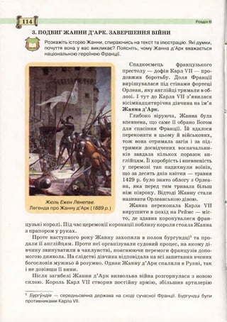 114 І Розділ III
3. ПОДВИГ ЖАННИ Д’АРК. ЗАВЕРШЕННЯ ВІЙНИ
Розкажіть історію Жанни, спираючись на текст та ілюстрацію. Які думки,
почуття вона у вас викликає? Поясніть, чому Жанна д ’Арк вважається
національною героїнею Франції.
Спадкоємець французького
престолу — дофін Карл VII — про­
довжив боротьбу. Доля Франції
вирішувалася під стінами фортеці
Орлеан, яку англійці тримали в об­
лозі. І тут до Карла VII з’явилася
вісімнадцятирічна дівчина на ім’я
Жанна д’Арк.
Глибоко віруюча, Жанна була
впевнена, що саме її обрано Богом
для спасіння Франції. їй вдалося
переконати в цьому й військових,
тож вона отримала загін і за під­
тримки досвідчених воєначальни­
ків завдала кількох поразок ан­
глійцям. Її хоробрість і впевненість
у перемозі так надихнули воїнів,
що за десять днів квітня — травня
1429 р. було знято облогу з Орлеа­
на, яка перед тим тривала більш
ніж півроку. Відтоді Жанну стали
називати Орлеанською дівою.
Жюль Ежен/Іенепве. „т, т„ тттт
Легенда про Жанну д’Арк (1889 р .) Жанна переконала Карла VII
вирушити в похід на Реймс — міс­
то, де здавна коронувалися фран­
цузькі королі. Під час церемонії коронації поблизу короля стояла Жанна
з прапором у руках.
Проте наступного року Жанну захопили в полон бургундці5 та про­
дали її англійцям. Проти неї організували судовий процес, на якому ді­
вчину звинуватили в чаклунстві, пояснюючи перемоги французів допо­
могою диявола. На слідстві дівчина відповідала на всі запитання вчених
богословів мужньо й розумно. Однак Жанну д’Арк спалили в Руані, так
і не довівши її вини.
Після загибелі Жанни д’Арк визвольна війна розгорнулася з новою
силою. Король Карл VII створив постійну армію, збільшив артилерію
5 Бургундія — середньовічна держава на сході сучасної Франції. Бургундці були
противниками Карла/ІІ.
 