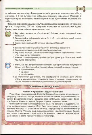 Європейське суспільство і держави в Х-ХУ ст. 115
та зміцнив дисципліну. Французька армія успішно виганяла англійців
із країни. У 1453 р. Столітня війна завершилася перемогою Франції, її
територію було визволено, лише портом Кале ще століття володіли ан­
глійці.
Завдяки перемозі надАнглією, Франції вдалося завершити об’єднання
країни. Наприкінці XV ст. поступово склалися й поширилися єдина
французька мова та французька культура.
1.Яку війну називають Столітньою? Скільки років насправді вона
тривала?
2. Використайте інформацію карти (с. 113), тексту й ілюстрації та опи­
шіть похід Жанни.
3. Якими були наслідки Столітньої війни для Франції?
В
4. Визначте основні напрями політики Філіппа IV Красивого.
5. Опишіть життя мешканців Франції у воєнний час.
6. Яку подію в історії Столітньої війни слід вважати переломною? Пояс­
ніть, чому ви таквважаєте.
7. Чому остаточну перемогу у війні здобули французи? Висловте та об­
ґрунтуйте свою думку.
1. Уявіть, що вам запропонували написати сценарій науково-популярного
фільму про Столітню війну. Напишіть його сценарій за таким планом:
• причини війни;
• хід війни;
• наслідки війни.
2. За можливості дізнайтеся, яке відображення знайшла доля Жанни
д’Арк у кінематографі, подивіться один із фільмів, присвячених цій
героїні. Порівняйте кінематографічний та історичний образи.
і '
IВ.
IIі
ІСТОРИЧНИЙ КАЛЕЙДОСКОП
Філіпп IV Красивий і орден тамплієрів
У постійних пошуках грошей Філіпп IV Красивий звернувся до рицарсько­
го ордену тамплієрів, що був великим землевласником, надавав позики ко­
ролям, феодалам та купцям і зрештою став найбільшим кредитором і банкі­
ром Європи. Крім того, орден будував дороги, церкви та замки.
Філіпп заборгував тамплієрам значні суми. Не бажаючи їх віддавати, ко­
роль вирішив знищити орден. Його було розпущено, а верхівку і голову —
великого магістра — спалили на вогнищі. Перед смертю великий магістр
прокляв Філіппа IV і папу, який схвалив розправу над тамплієрами. Дивно,
але і папа, і зовсім не старий Філіпп IV невдовзі померли. Ходили чутки,
що в могилу їх звело прокляття великого магістра.
• ; .V
■
 