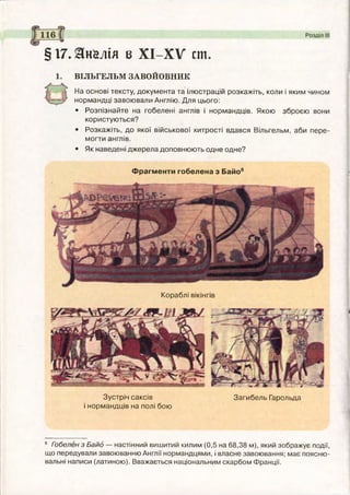 §17. Зїн&лія в ХІ-ХУ ст
ВІЛЬГЕЛЬМ ЗАВОЙОВНИК
На основі тексту, документа та ілюстрацій розкажіть, коли і яким чином
нормандці завоювали Англію. Для цього:
• Розпізнайте на гобелені англів і нормандців. Якою зброєю вони
користуються?
• Розкажіть, до якої військової хитрості вдався Вільгельм, аби пере­
могти англів.
• Як наведені джерела доповнюють одне одне?
Фрагменти гобелена з Байо6
Кораблі вікінгів
Зустріч саксів Загибель Гарольда
і нормандців на полі бою
6 Гобелен з Байд — настінний вишитий килим (0,5 на 68,38 м), який зображує події,
що передували завоюванню Англії нормандцями, і власне завоювання; має поясню­
вальні написи (латиною). Вважається національним скарбом Франції.
 