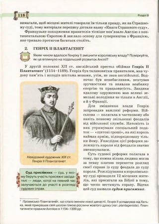 а ®
вимагали, щоб місцеві жителі говорили їм тільки правду, як на Страшно­
му суді, тому матеріали перепису дістали назву «Книга Страшного суду».
Французьке походження правителів тісніше пов’язало Англію з кон­
тинентальною Європою й заклало основу для суперництва з Францією,
яке тривало протягом багатьох століть.
ГЕНРІХ II ПЛАНТАГЕНЕТ
Яким чином вдалося Генріху II зміцнити королівську владу? Поміркуйте,
як це вплинуло на подальший розвиток Англії?
1181 Розділ III
У другій половині XII ст. англійський престол обіймав Генріх II
Плантагенет7(1154-1189). Генріх був талановитим правителем, мав чу­
дову пам’ять і володів шістьма мовами, утім, не знав англійської. Вод­
ночас був невибагливим, нехтував
зручностями та виявляв неабияку
енергію та працьовитість. Завдяки
вдалому одруженню мав великі зе­
мельні володіння не тільки в Англії,
а й у Франції.
Для зміцнення влади Генріх
запровадив важливі реформи. Вій­
ськова — полягала в частковому або
навіть повному звільненні феодалів
від військової служби. Натомість із
них утримували спеціальний пода­
ток — «щитові гроші», на які король
наймав армію, підпорядковану тіль­
ки йому. Унаслідок цієї реформи за­
лежність короля від феодалів значно
зменшувалася.
Суть судової реформи полягала в
Невідомий художникXIXст. тому, що кожна вільна людина могла
Генріх II Плантагенет за певну платню перенести розгляд
своєї справи із суду феодала до суду
короля. Розслідування в королівсько­
му суді проводили 12 місцевих жите­
лів, які присягали на Біблії в тому,
що чесно вестимуть справу. Відтак
цей суд назвали судом присяжних.
Суд присяжних — суд, у яко­
му беруть участь присяжні засіда­
телі — люди, котрі на певний час
залучаються до участі в розгляді
судових справ.
7 Прізвисько Плантагенет, що стало іменем нової династії, Генріх II успадкував від бать­
ка, який прикрашав свій шолом гілкою рослини жовтого дроку (лат. р/апґадеп/'зґа). План-
тагенети правили Англією в 1154-1399 рр.
 