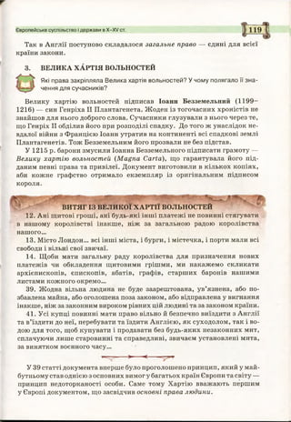 Європейське суспільство і держави в X-XV ст. 119
Так в Англії поступово складалося загальне право — єдині для всієї
країни закони.
ВЕЛИКА ХАРТІЯ ВОЛЬНОСТЕЙ
Які права закріпляла Велика хартія вольностей? У чому полягало її зна­
чення для сучасників?
Велику хартію вольностей підписав Іоанн Безземельний (1199-
1216) — син Генріха II Плантагенета. Жоден із тогочасних хроністів не
знайшов для нього доброго слова. Сучасники глузували з нього через те,
що Генріх II обділив його при розподілі спадку. До того ж унаслідок не­
вдалої війни з Францією Іоанн утратив на континенті всі спадкові землі
Плантагенетів. Тож Безземельним його прозвали не без підстав.
У 1215 р. барони змусили Іоанна Безземельного підписати грамоту —
Велику хартію вольностей (Magna Carta), що гарантувала його під­
даним певні права та привілеї. Документ виготовили в кількох копіях,
аби кожне графство отримало екземпляр із оригінальним підписом
короля.
іцрідт:
ВИТЯГ ІЗ ВЕЛИКОЇ ХАРТІЇ ВОЛЬНОСТЕЙ
12. Ані щитові гроші, ані будь-які інші платежі не повинні стягувати
в нашому королівстві інакше, ніж за загальною радою королівства
нашого...
13. Місто Лондон... всі інші міста, і бурги, і містечка, і порти мали всі
свободи і вільні свої звичаї.
14. Щоби мати загальну раду королівства для призначення нових
платежів чи обкладення щитовими грішми, ми накажемо скликати
архієпископів, єпископів, абатів, графів, старших баронів нашими
листами кожного окремо...
39. Жодна вільна людина не буде заарештована, ув’язнена, або по­
збавлена майна, або оголошена поза законом, або відправлена у вигнання
інакше, ніж за законним вироком рівних цій людині та за законом країни.
41. Усі купці повинні мати право вільно й безпечно виїздити з Англії
та в’їздити до неї, перебувати та їздити Англією, як суходолом, так і во
дою для того, щоб купувати і продавати без будь-яких незаконних мит
сплачуючи лише старовинні та справедливі, звичаєм установлені мита
за винятком воєнного часу...
^ 7 >■ <-----
У 39 статті документа вперше було проголошено принцип, який у май­
бутньому став однією з основних вимог у багатьох країн Європи та світу —
принцип недоторканості особи. Саме тому Хартію вважають першим
у Європі документом, що засвідчив основні права людини.
 