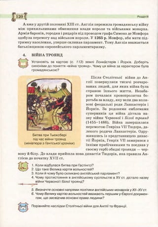 А вже у другій половині XIII ст. Англія пережила громадянську війну
між прихильниками обмеження влади короля та військами монарха.
Армія баронів, городян і рицарів під проводом графа Симона де Монфора
здобула перемогу над військом короля. У 1265 р. Монфор, аби мати під­
тримку населення, уперше скликав парламент. Тому Англія вважається
батьківщиною європейського парламентаризму.
ВІЙНА ТРОЯНД
Установіть за картою (с. 113) землі Лонкастерів і Йорків. Доберіть
синоніми до поняття «війна троянд». Чому ця війна за характером була
громадянською?
Після Столітньої війни до Ан­
глії повернулися тисячі розчаро­
ваних людей, для яких війна була
справою їхнього життя. Незаба­
ром почалася кровопролитна бо­
ротьба за владу, яку вели два впли­
вові феодальні роди Ланкастерів і
Йорків. За родовими емблемами
суперників ця війна дістала на­
зву війни Червоної і Білої троянд
(1455-1486). Війна завершилася
перемогою Генріха VII Тюдора, да­
лекого родича Ланкастерів. Одру­
жившись із представницею динас­
тії Йорків, Генріх VII замирився з
їхніми прибічниками та поєднав у
своєму гербі обидві троянди — чер­
вону й білу. До влади прийшла нова династія Тюдорів, яка правила Ан­
глією до початку XVII ст.
1. Коли відбулася битва при Гастінгсі?
2. Що таке Велика хартія вольностей?
3. Коли й чому було скликано англійський парламент?
4. Чому протистояння в англійському суспільстві в XV ст. дістало назву
війни Червоної і Білої троянд?
120 |( Розділ III
5. Визначте основні напрями політики англійських монархів уХІІ-Х/ ст.
6. Чому Велику хартію вольностей вважають першим у Європідокумен­
том, що засвідчив основні права людини?
Порівняйте наслідки Столітньої війни для Англії та Франції.
Битва при Тьюксбері
під час війни троянд
(мініатюра з Гентськоїхроніки)
 