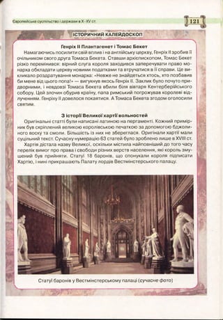__
ІСТОРИЧНИЙ КАЛЕЙДОСКОП
Європейське суспільство і держави в Х -Х / ст. II121Ц
Генріх II Плантагенет і Томас Бекет
Намагаючись посилити свій вплив і на англійську церкву, Генріх II зробив її
очільником свого друга Томаса Бекета. Ставши архієпископом, Томас Бекет
різко перемінився: вірний слуга короля заходився заперечувати право мо­
нарха обкладати церкву новими податками та втручатися в її справи. Це ви­
кликало роздратування монарха: «Невже не знайдеться хтось, хто позбавив
би мене від цього попа!» — вигукнув якось Генріх II. Заклик було почуто при­
дворними, і невдовзі Томаса Бекета вбили біля вівтаря Кентерберійського
собору. Цей злочин обурив країну, папа римський погрожував королеві від­
лученням. Генріху II довелося покаятися. А Томаса Бекета згодом оголосили
святим.
З історії Великої хартії вольностей
Оригінальні статті були написані латиною на пергаменті. Кожний примір­
ник був скріплений великою королівською печаткою за допомогою бджоли­
ного воску та смоли. Більшість із них не збереглася. Оригінали хартії мали
суцільний текст. Сучасну нумерацію 63 статей було зроблено лише в XVIII ст.
Хартія дістала назву Великої, оскільки містила найповніший до того часу
перелік вимог про права і свободи різних верств населення, які король зму­
шений був прийняти. Статуї 18 баронів, що спонукали короля підписати
Хартію, і нині прикрашають Палату лордів Вестмінстерського палацу.
Статуї баронів у Вестмінстерському палаці (сучасне фото)
 