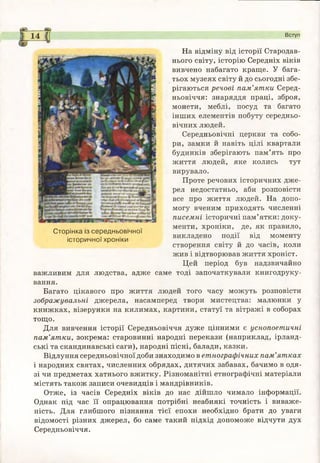 <53-
ч
З
І
І
І
:
*
І
1
14 Вступ
На відміну від історії Стародав­
нього світу, історію Середніх віків
вивчено набагато краще. У бага­
тьох музеях світу й до сьогодні збе­
рігаються речові пам’ят ки Серед­
ньовіччя: знаряддя праці, зброя,
монети, меблі, посуд та багато
інших елементів побуту середньо­
вічних людей.
Середньовічні церкви та собо­
ри, замки й навіть цілі квартали
будинків зберігають пам’ять про
життя людей, яке колись тут
вирувало.
Проте речових історичних дже­
рел недостатньо, аби розповісти
все про життя людей. На допо­
могу вченим приходять численні
писемні історичні пам’ятки: доку­
менти, хроніки, де, як правило,
викладено події від моменту
створення світу й до часів, коли
жив і відтворював життя хроніст.
Цей період був надзвичайно
важливим для людства, адже саме тоді започаткували книгодруку­
вання.
Багато цікавого про життя людей того часу можуть розповісти
зображувальні джерела, насамперед твори мистецтва: малюнки у
книжках, візерунки на килимах, картини, статуї та вітражі в соборах
тощо.
Для вивчення історії Середньовіччя дуже цінними є уснопоетичні
пам’ят ки, зокрема: старовинні народні перекази (наприклад, ірланд­
ські та скандинавські саги), народні пісні, балади, казки.
Відлуння середньовічної доби знаходимо в етнографічних пам’ят ках
і народних святах, численних обрядах, дитячих забавах, бачимо в одя­
зі чи предметах хатнього вжитку. Різноманітні етнографічні матеріали
містять також записи очевидців і мандрівників.
Отже, із часів Середніх віків до нас дійшло чимало інформації.
Однак під час її опрацювання потрібні неабиякі точність і виваже­
ність. Для глибшого пізнання тієї епохи необхідно брати до уваги
відомості різних джерел, бо саме такий підхід допоможе відчути дух
Середньовіччя.
Сторінка із середньовічної
історичної хроніки
 